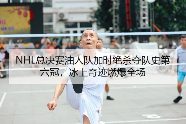 NHL总决赛油人队加时绝杀夺队史第六冠，冰上奇迹燃爆全场